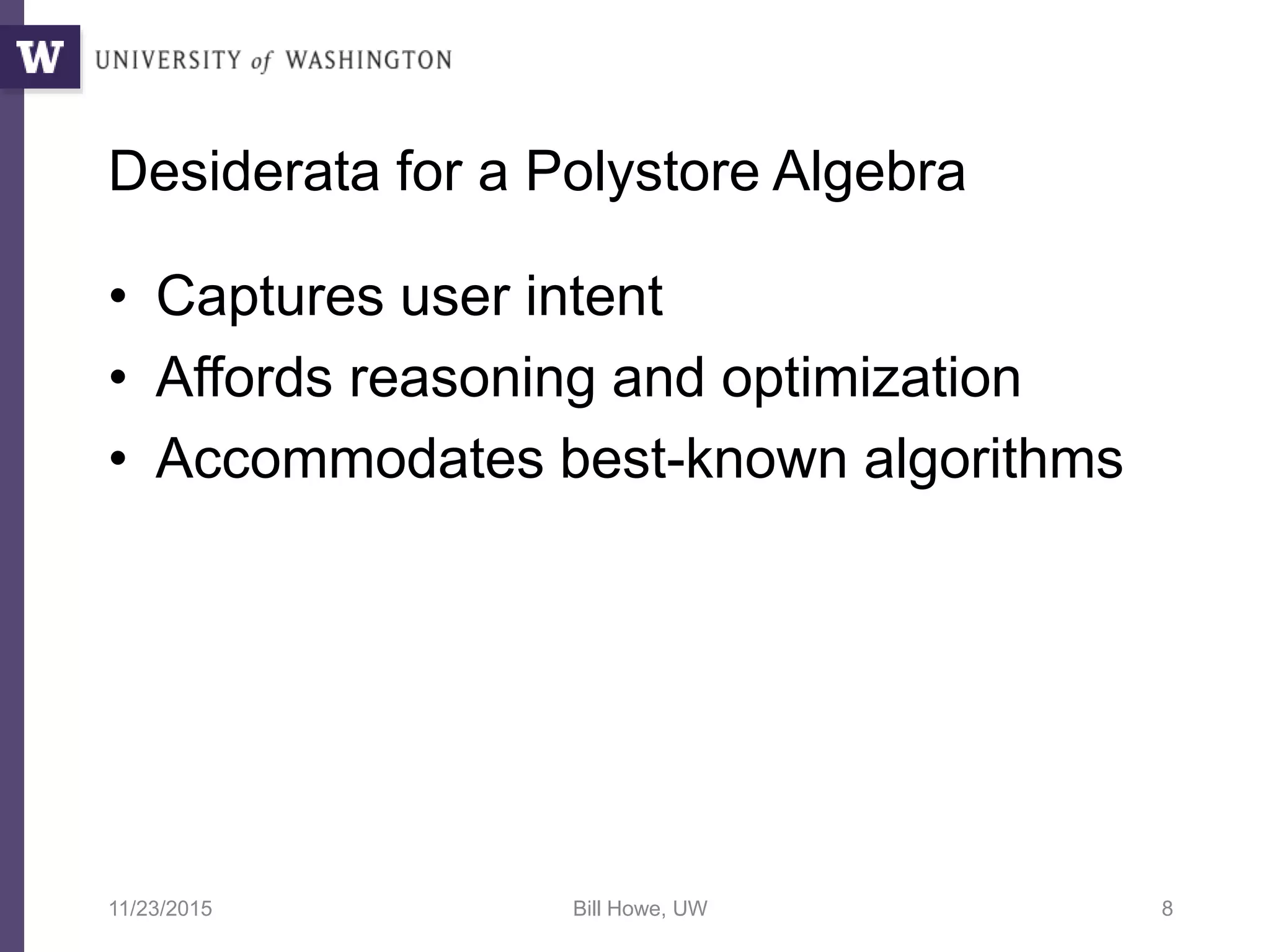 Desiderata for a Polystore Algebra
• Captures user intent
• Affords reasoning and optimization
• Accommodates best-known algorithms
11/23/2015 Bill Howe, UW 8
 