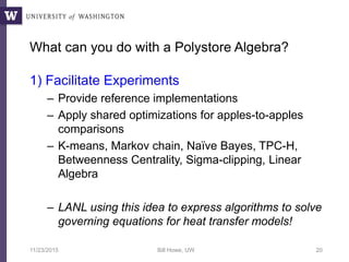 What can you do with a Polystore Algebra?
1) Facilitate Experiments
– Provide reference implementations
– Apply shared optimizations for apples-to-apples
comparisons
– K-means, Markov chain, Naïve Bayes, TPC-H,
Betweenness Centrality, Sigma-clipping, Linear
Algebra
– LANL using this idea to express algorithms to solve
governing equations for heat transfer models!
11/23/2015 Bill Howe, UW 20
 