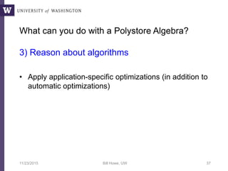 What can you do with a Polystore Algebra?
3) Reason about algorithms
• Apply application-specific optimizations (in addition to
automatic optimizations)
11/23/2015 Bill Howe, UW 37
 