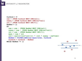 39
CurGood = P
sum = [FROM CurGood EMIT SUM(val)];
sumsq = [FROM CurGood EMIT SUM(val*val)]
cnt = [FROM CurGood EMIT CNT(*)];
NewBad = []
DO
sum = sum – [FROM NewBad EMIT SUM(val)];
sumsq = sum – [FROM NewBad EMIT SUM(val*val)];
cnt = sum - [FROM NewBad EMIT CNT(*)];
mean = sum / cnt
std = sqrt(1/(cnt*(cnt-1)) * (cnt * sumsq - sum*sum))
NewBad = FILTER([ABS(val-mean)>std], CurGood)
CurGood = CurGood - NewBad
WHILE NewBad != {}
Sigma-clipping, V1: Incremental
 
