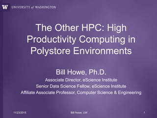 The Other HPC: High
Productivity Computing in
Polystore Environments
Bill Howe, Ph.D.
Associate Director, eScience Institute
Senior Data Science Fellow, eScience Institute
Affiliate Associate Professor, Computer Science & Engineering
11/23/2015 Bill Howe, UW 1
 