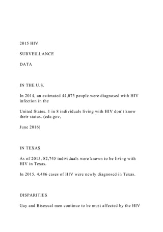 2015 HIV
SURVEILLANCE
DATA
IN THE U.S.
In 2014, an estimated 44,073 people were diagnosed with HIV
infection in the
United States. 1 in 8 individuals living with HIV don’t know
their status. (cdc.gov,
June 2016)
IN TEXAS
As of 2015, 82,745 individuals were known to be living with
HIV in Texas.
In 2015, 4,486 cases of HIV were newly diagnosed in Texas.
DISPARITIES
Gay and Bisexual men continue to be most affected by the HIV
 