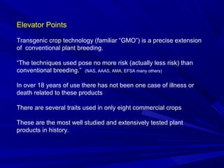 Elevator Points
Transgenic crop technology (familiar “GMO”) is a precise extension
of conventional plant breeding.
“The techniques used pose no more risk (actually less risk) than
conventional breeding.” (NAS, AAAS, AMA, EFSA many others)
In over 18 years of use there has not been one case of illness or
death related to these products
There are several traits used in only eight commercial crops
These are the most well studied and extensively tested plant
products in history.
 