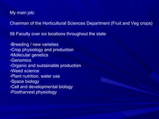 My main job:
Chairman of the Horticultural Sciences Department (Fruit and Veg crops)
56 Faculty over six locations throughout the state
-Breeding / new varieties
-Crop physiology and production
-Molecular genetics
-Genomics
-Organic and sustainable production
-Weed science
-Plant nutrition, water use
-Space biology
-Cell and developmental biology
-Postharvest physiology
 