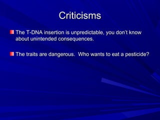 CriticismsCriticisms
The T-DNA insertion is unpredictable, you don’t knowThe T-DNA insertion is unpredictable, you don’t know
about unintended consequences.about unintended consequences.
The traits are dangerous. Who wants to eat a pesticide?The traits are dangerous. Who wants to eat a pesticide?
 
