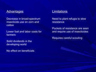 Advantages
Decrease in broad-spectrum
insecticide use on corn and
cotton
Lower fuel and labor costs for
farmers
Solid dividends in the
developing world
No effect on beneficials
Limitations
Need to plant refugia to slow
resistance
Pockets of resistance are seen
and require use of insecticides
Requires careful scouting
 
