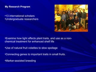 •13 international scholars
•Undergraduate researchers
•Examine how light affects plant traits, and use as a non-
chemical treatment for enhanced shelf life
•Use of natural fruit volatiles to slow spoilage
•Connecting genes to important traits in small fruits.
•Marker-assisted breeding
My Research Program
 