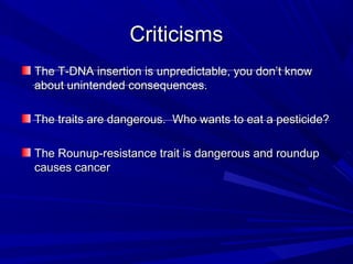 CriticismsCriticisms
The T-DNA insertion is unpredictable, you don’t knowThe T-DNA insertion is unpredictable, you don’t know
about unintended consequences.about unintended consequences.
The traits are dangerous. Who wants to eat a pesticide?The traits are dangerous. Who wants to eat a pesticide?
The Rounup-resistance trait is dangerous and roundupThe Rounup-resistance trait is dangerous and roundup
causes cancercauses cancer
 