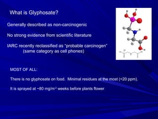 What is Glyphosate?
Generally described as non-carcinogenic
No strong evidence from scientific literature
IARC recently reclassified as “probable carcinogen”
(same category as cell phones)
MOST OF ALL:
There is no glyphosate on food. Minimal residues at the most (<20 ppm).
It is sprayed at ~80 mg/m-2
weeks before plants flower
 