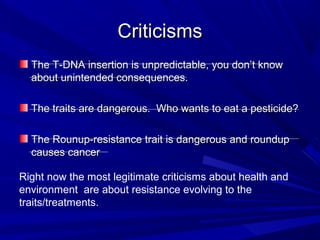 CriticismsCriticisms
The T-DNA insertion is unpredictable, you don’t knowThe T-DNA insertion is unpredictable, you don’t know
about unintended consequences.about unintended consequences.
The traits are dangerous. Who wants to eat a pesticide?The traits are dangerous. Who wants to eat a pesticide?
The Rounup-resistance trait is dangerous and roundupThe Rounup-resistance trait is dangerous and roundup
causes cancercauses cancer
Right now the most legitimate criticisms about health and
environment are about resistance evolving to the
traits/treatments.
 