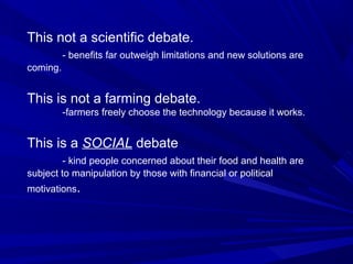 This not a scientific debate.
- benefits far outweigh limitations and new solutions are
coming.
This is not a farming debate.
-farmers freely choose the technology because it works.
This is a SOCIAL debate
- kind people concerned about their food and health are
subject to manipulation by those with financial or political
motivations.
 