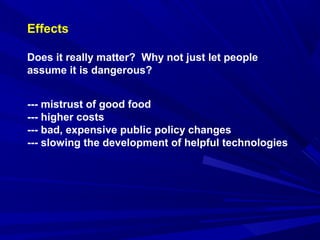 Effects
Does it really matter? Why not just let people
assume it is dangerous?
--- mistrust of good food
--- higher costs
--- bad, expensive public policy changes
--- slowing the development of helpful technologies
 