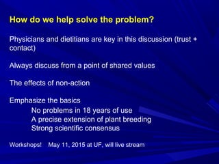 How do we help solve the problem?
Physicians and dietitians are key in this discussion (trust +
contact)
Always discuss from a point of shared values
The effects of non-action
Emphasize the basics
No problems in 18 years of use
A precise extension of plant breeding
Strong scientific consensus
Workshops! May 11, 2015 at UF, will live stream
 
