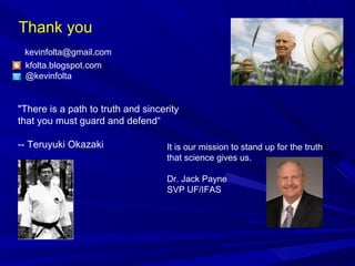 Thank you
kfolta.blogspot.com
@kevinfolta
kevinfolta@gmail.com
"There is a path to truth and sincerity
that you must guard and defend“
-- Teruyuki Okazaki It is our mission to stand up for the truth
that science gives us.
Dr. Jack Payne
SVP UF/IFAS
 