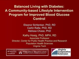 Balanced Living with Diabetes:
A Community-based Lifestyle Intervention
Program for Improved Blood Glucose
Control
Eleanor Schlenker, PhD, RD
Carlin Rafie, PhD, RD
Melissa Chase, PhD
Kathy Hosig, PhD, MPH, RD
Associate Professor
Director, Center for Public Health Practice and Research
Population Health Sciences
Virginia Tech
 
