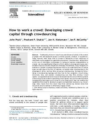 BUSHOR-1177; No. of Pages 9 
How to work a crowd: Developing crowd 
capital through crowdsourcing 
John Prpic´a, Prashant P. Shukla b,*, Jan H. Kietzmann a, Ian P. McCarthy a 
a Beedie School of Business, Simon Fraser University, 500 Granville Street, Vancouver V6C 1X6, Canada 
b Beedie School of Business, Simon Fraser University & Rotman School of Management, University of 
Toronto, 105 St. George Street, Toronto M5S 2E8, Canada 
1. Crowds and crowdsourcing 
Not too long ago, the term ‘crowd’ was used 
almost exclusively in the context of people who 
self-organized around a common purpose, emotion, 
or experience. Crowds were sometimes seen as a 
positive occurrence–—for instance, when they 
formed for political rallies or to support sports 
teams–—but were more often associated negatively 
with riots, a mob mentality, or looting. Under to-day’s 
lens, they are viewed more positively (Wexler, 
2011). Crowds have become useful! 
It all started in 2006, when crowdsourcing was 
introduced as ‘‘taking a function once performed by 
Business Horizons (2014) xxx, xxx—xxx 
Available online at www.sciencedirect.com 
ScienceDirect 
www.elsevier.com/locate/bushor 
KEYWORDS 
Crowds; 
Crowdsourcing; 
Crowd capital; 
Crowd capability; 
Knowledge resources 
Abstract Traditionally, the term ‘crowd’ was used almost exclusively in the context 
of people who self-organized around a common purpose, emotion, or experience. 
Today, however, firms often refer to crowds in discussions of how collections of 
individuals can be engaged for organizational purposes. Crowdsourcing–—defined here 
as the use of information technologies to outsource business responsibilities to 
crowds–—can now significantly influence a firm’s ability to leverage previously unat-tainable 
resources to build competitive advantage. Nonetheless, many managers are 
hesitant to consider crowdsourcing because they do not understand how its various 
types can add value to the firm. In response, we explain what crowdsourcing is, the 
advantages it offers, and how firms can pursue crowdsourcing. We begin by formu-lating 
a crowdsourcing typology and show how its four categories–—crowd voting, 
micro-task, idea, and solution crowdsourcing–—can help firms develop ‘crowd 
capital,’ an organizational-level resource harnessed from the crowd. We then present 
a three-step process model for generating crowd capital. Step one includes important 
considerations that shape how a crowd is to be constructed. Step two outlines the 
capabilities firms need to develop to acquire and assimilate resources (e.g., knowl-edge, 
labor, funds) from the crowd. Step three outlines key decision areas that 
executives need to address to effectively engage crowds. 
# 2014 Kelley School of Business, Indiana University. Published by Elsevier Inc. All 
rights reserved. 
* Corresponding author 
E-mail addresses: prpic@sfu.ca (J. Prpic´), pshukla@sfu.ca, 
prashant.shukla@rotman.utoronto.ca (P.P. Shukla), 
jan_kietzmann@sfu.ca (J.H. Kietzmann), imccarth@sfu.ca 
(I.P. McCarthy) 
0007-6813/$ — see front matter # 2014 Kelley School of Business, Indiana University. Published by Elsevier Inc. All rights reserved. 
http://dx.doi.org/10.1016/j.bushor.2014.09.005  