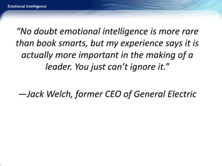 Emotional Intelligence
“No doubt emotional intelligence is more rare
than book smarts, but my experience says it is
actually more important in the making of a
leader. You just can’t ignore it.”
—Jack Welch, former CEO of General Electric
 