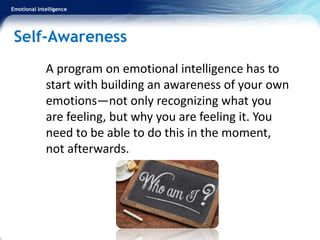 Emotional Intelligence
Self-Awareness
A program on emotional intelligence has to
start with building an awareness of your own
emotions—not only recognizing what you
are feeling, but why you are feeling it. You
need to be able to do this in the moment,
not afterwards.
 