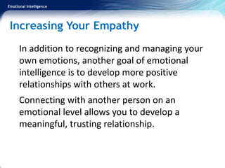 Emotional Intelligence
Increasing Your Empathy
In addition to recognizing and managing your
own emotions, another goal of emotional
intelligence is to develop more positive
relationships with others at work.
Connecting with another person on an
emotional level allows you to develop a
meaningful, trusting relationship.
 