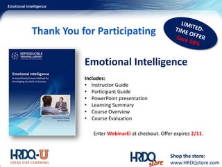 Emotional Intelligence
Thank You for Participating
Shop the store:
www.HRDQstore.com
Emotional Intelligence
Includes:
• Instructor Guide
• Participant Guide
• PowerPoint presentation
• Learning Summary
• Course Overview
• Course Evaluation
Enter WebinarEI at checkout. Offer expires 2/11.
 