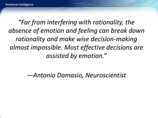 Emotional Intelligence
“Far from interfering with rationality, the
absence of emotion and feeling can break down
rationality and make wise decision-making
almost impossible. Most effective decisions are
assisted by emotion.”
—Antonio Damasio, Neuroscientist
 