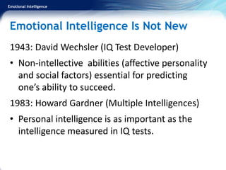 Emotional Intelligence
Emotional Intelligence Is Not New
1943: David Wechsler (IQ Test Developer)
• Non-intellective abilities (affective personality
and social factors) essential for predicting
one’s ability to succeed.
1983: Howard Gardner (Multiple Intelligences)
• Personal intelligence is as important as the
intelligence measured in IQ tests.
 