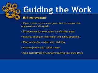Guiding the Work
Skill improvement
 Make it clear to your work group that you support the
organization and its goals.
 Provide direction even when in unfamiliar areas
 Balance asking for information and acting decisively
 Plan in advance – what, who, and how
 Create specific and realistic plans
 Gain commitment by actively involving your work group
 