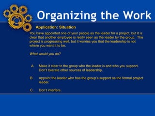 Organizing the Work
Application: Situation
You have appointed one of your people as the leader for a project, but it is
clear that another employee is really seen as the leader by the group. The
project is progressing well, but it worries you that the leadership is not
where you want it to be.
What would you do?
A. Make it clear to the group who the leader is and who you support.
Don’t tolerate other sources of leadership.
B. Appoint the leader who has the group’s support as the formal project
leader.
C. Don’t interfere.
 