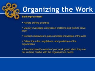 Organizing the Work
Skill Improvement
 Handle shifting priorities
 Quickly investigate unforeseen problems and work to solve
them
 Consult employees to gain complete knowledge of the work
 Follow the rules, regulations, and guidelines of the
organization
 Accommodate the needs of your work group when they are
not in direct conflict with the organization’s needs
 