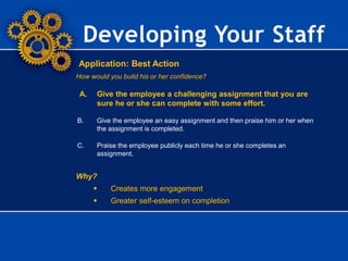 Developing Your Staff
Application: Best Action
How would you build his or her confidence?
A. Give the employee a challenging assignment that you are
sure he or she can complete with some effort.
B. Give the employee an easy assignment and then praise him or her when
the assignment is completed.
C. Praise the employee publicly each time he or she completes an
assignment.
Why?
 Creates more engagement
 Greater self-esteem on completion
 