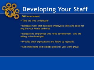 Skill Improvement
Developing Your Staff
 Take the time to delegate
 Delegate work that develops employees skills and does not
require your formal authority
 Delegate to employees who need development - and are
willing to be developed
 Provide clear expectations and follow up regularly
 Set challenging and realistic goals for your work group
 