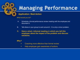 Managing Performance
Application: Best Action
What would you do?
A. Schedule a formal performance review meeting with the employee and
document it.
B. Tell others in your group to work around it. It is only a minor problem.
C. Have a short, informal meeting in which you tell this
employee about the impact of the problem and discuss
solutions.
Why?
 Coaching more effective than formal review
 Help employee gain awareness of actions
 