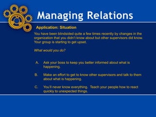 Managing Relations
Application: Situation
You have been blindsided quite a few times recently by changes in the
organization that you didn’t know about but other supervisors did know.
Your group is starting to get upset.
What would you do?
A. Ask your boss to keep you better informed about what is
happening.
B. Make an effort to get to know other supervisors and talk to them
about what is happening.
C. You’ll never know everything. Teach your people how to react
quickly to unexpected things.
 