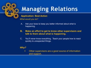 Managing Relations
Application: Best Action
What would you do?
A. Ask your boss to keep you better informed about what is
happening.
B. Make an effort to get to know other supervisors and
talk to them about what is happening.
C. You’ll never know everything. Teach your people how to react
quickly to unexpected things.
Why?
 Other supervisors are a good source of information
and support.
 