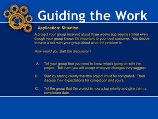 Guiding the Work
Application: Situation
A project your group received about three weeks ago seems stalled even
though your group knows it’s important to your best customer. You decide
to have a talk with your group about what the problem is.
How would you start the discussion?
A. Tell your group that you need to know what’s going on with the
project. Tell them you will accept whatever changes they suggest.
B. Start by stating clearly that this project must be completed. Then
discuss their expectations for completion and yours.
C. Tell the group that the project is now a top priority and give them a
completion date.
 