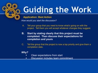 Guiding the Work
Application: Best Action
How would you start the discussion?
A. Tell your group that you need to know what’s going on with the
project. Tell them you will accept whatever changes they suggest.
B. Start by stating clearly that this project must be
completed. Then discuss their expectations for
completion and yours.
C. Tell the group that the project is now a top priority and give them a
completion date.
Why?
 Clear expectations from start
 Discussion includes team commitment
 