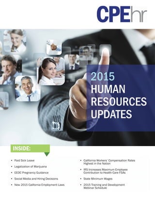 2015
HUMAN
RESOURCES
UPDATES
•	 Paid Sick Leave
•	 Legalization of Marijuana
•	 EEOC Pregnancy Guidance
•	 Social Media and Hiring Decisions
•	 New 2015 California Employment Laws
•	 California Workers’ Compensation Rates
	 Highest in the Nation
•	 IRS Increases Maximum Employee
	 Contribution to Health Care FSAs
•	 State Minimum Wages
•	 2015 Training and Development
	 Webinar Schedule
INSIDE:
 