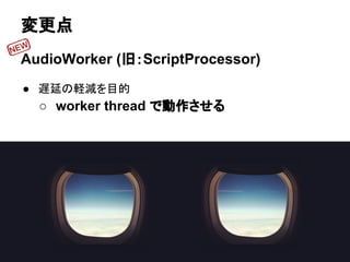 変更点
AudioWorker (旧：ScriptProcessor)
● 遅延の軽減を目的
○ worker thread で動作させる
 