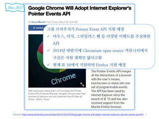 <Source: http://www.techtimes.com/articles/42353/20150326/google-chrome-will-adopt-internet-explorers-pointer-events-api.htm >
크롬 브라우저가 Pointer Event API 지원 예정
 마우스, 터치, 스타일러스 펜 등 다양한 이벤트를 추상화한
API
 2014년 하반기에 Chromium open source 커뮤니티에서
구글은 지원 계획인 없다고함
 현재 IE 10에서 지원하며 Firefox 지원 예정
Mar. 2015
 