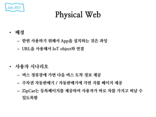 Physical Web
• 배경
– 한번 사용하기 위해서 App을 설치하는 것은 과잉
– URL을 사용해서 IoT object와 연결
• 사용자 시나리오
– 버스 정류장에 가면 다음 버스 도착 정보 제공
– 주차권 자동판매기 / 자동판매기에 가면 지불 페이지 제공
– ZipCar는 등록페이지를 제공하여 사용자가 바로 차를 가지고 떠날 수
있도록함
July 2015
 