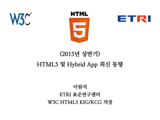 (2015년 상반기)
HTML5 및 Hybrid App 최신 동향
이원석
ETRI 표준연구센터
W3C HTML5 KIG/KCG 의장
 