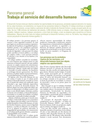 Panorama general
Trabajo al servicio del desarrollo humano
El desarrollo humano tiene por objetivo ampliar las oportunidades de las personas, prestando especial atención a la riqueza
de las vidas humanas y no solamente a la riqueza de las economías (véase la infografía). El trabajo constituye un aspecto
esencial de este proceso, ya que implica a personas de todo el planeta de diversas formas y ocupa una gran parte de sus
vidas. De los 7.300 millones de habitantes del planeta, 3.200 millones tienen un empleo, otros llevan a cabo trabajo de
cuidados, trabajos creativos, trabajos voluntarios u otros tipos de trabajo, o bien se preparan para convertirse en futuros
trabajadores. Algunos de estos tipos de trabajo contribuyen al desarrollo humano y otros no. De hecho, hay trabajos que
incluso perjudican el desarrollo humano (gráfico 1).
El trabajo permite a las personas ganarse el
sustento y tener seguridad económica. Es vital
para lograr un crecimiento económico equitativo,
la reducción de la pobreza y la igualdad de género.
También permite a los ciudadanos participar
plenamente en la sociedad y les confiere un
sentido de dignidad y valía personal. El trabajo
puede contribuir al interés público; y el trabajo
que implica cuidar a otras personas fomenta
la cohesión y crea vínculos en las familias y las
comunidades.
El trabajo también consolida las sociedades.
Los seres humanos que trabajan juntos no solo
aumentan su bienestar material, sino que también
atesoran un amplio conjunto de conocimientos
que constituyen el fundamento de las culturas y las
civilizaciones. Además, cuando todo este trabajo
es favorable al medio ambiente, los beneficios
se prolongan durante generaciones. En última
instancia, el trabajo impulsa el potencial humano,
la creatividad humana y el espíritu humano.
El Informe sobre Desarrollo Humano de este
año analiza el modo en que el trabajo puede
mejorar el desarrollo humano, teniendo en cuenta
que el mundo del trabajo está cambiando a gran
velocidad y que sigue habiendo importantes
desafíos en materia de desarrollo humano. El
Informe adopta una visión amplia del trabajo, que
abarca el voluntariado y el trabajo creativo y, por
tanto, va más allá del empleo. Asimismo, examina
la relación entre el trabajo y el desarrollo humano,
centrándose en el trabajo de cuidados y el trabajo
remunerado y analizando el trabajo sostenible.
Además, el Informe señala que el vínculo entre
el trabajo y el desarrollo humano no es automático
y que algunos tipos de trabajo, como los forzosos,
pueden perjudicar el desarrollo humano, al violar
los derechos humanos, atentar contra la dignidad
humana y sacrificar la libertad y la autonomía.
Si no se adoptan las políticas adecuadas, la
desigualdad de oportunidades y de remuneración
en el trabajo puede generar división y perpetuar
las desigualdades en la sociedad.
El Informe concluye que el trabajo puede
mejorar el desarrollo humano cuando las políticas
ofrecen mayores oportunidades de trabajo
productivo, remunerado y satisfactorio, mejoran
las competencias y el potencial de los trabajadores
y garantizan sus derechos, su seguridad y su
bienestar. El Informe también promueve un
programa de acción basado en un nuevo contrato
social, un pacto mundial y el Programa de
Trabajo  Decente.
Las personas son la verdadera
riqueza de las naciones, y el
desarrollo humano tiene por objeto
ampliar sus oportunidades
Hace 25 años, el primer Informe sobre Desarrollo
Humano presentó el concepto de desarrollo
humano, una idea sencilla con implicaciones de
gran alcance. Durante mucho tiempo, el mundo
había estado preocupado por la opulencia
material, relegando a las personas a un segundo
plano. El marco del desarrollo humano, con
un enfoque centrado en las personas, cambió
la forma de percibir las necesidades en materia
de desarrollo y situó en un primer plano las
vidas humanas.
Hizo hincapié en que la verdadera finalidad
del desarrollo no es solo aumentar los ingresos,
sino también ofrecer a las personas las máximas
oportunidades, fortaleciendo los derechos
humanos, las libertades, las capacidades y las
oportunidades y permitiendo que los ciudadanos
tengan una vida larga, saludable y creativa
(cuadro 1).
El concepto de desarrollo humano se
complementa con un indicador —el Índice de
Desarrollo Humano (IDH)— que evalúa el
bienestar humano desde una perspectiva amplia
que no se limita a los ingresos (cuadro 2).
Con esta idea sencilla, pero poderosa, de
desarrollo centrado en las personas, en los últimos
25  años se han elaborado casi dos docenas de
informes sobre desarrollo humano de carácter
mundial y más de 700 informes sobre desarrollo
humano a escala nacional. Esos documentos
El desarrollo humano
se centra en la riqueza
de las vidas humanas
Panorama general | 1
 