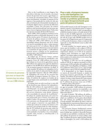 Hoy en día, la población es más longeva, hay
más niños y niñas que van a la escuela, y un mayor
número de personas tiene acceso a agua limpia y a
un sistema de saneamiento básico. Estos avances
están estrechamente vinculados al aumento de los
ingresos y han producido los niveles de vida más
altos en la historia de la humanidad. Actualmente, la
revolución digital conecta a personas de diferentes
sociedades y países. Por otra parte, los avances
políticos están permitiendo que más personas que
nunca vivan en regímenes democráticos. Todos estos
son aspectos esenciales del desarrollo humano.
Entre 1990 y 2015, la pobreza económica en las
regiones de países en desarrollo disminuyó en más
de dos terceras partes. El número de personas en
situación de pobreza extrema en todo el mundo
se redujo de 1.900 a 836  millones. La tasa de
mortalidad infantil disminuyó más de la mitad,
y la tasa de mortalidad de niños y niñas menores
de 5 años cayó de 12,7 a 6 millones. Más de 2.600
millones de personas obtuvieron acceso a una mejora
en el suministro de agua potable, y 2.100 millones
tuvieron acceso a mejoras en las instalaciones
sanitarias, pese a que la población mundial aumentó
de 5.300 a 7.300 millones1
.
El trabajo que, de diversas formas, realizan
7.300 millones de personas ha contribuido a este
progreso. Cerca de 1.000  millones de personas
que trabajan en el sector de la agricultura y más de
500 millones de explotaciones agrícolas familiares
producen más del 80% de los alimentos del planeta,
y de esa manera mejoran la nutrición y la salud2
. A
escala mundial, 80 millones de trabajadores de los
ámbitos de la salud y la educación han fortalecido
las capacidades humanas3
. Más de 1.000 millones
de trabajadores del sector de los servicios han
contribuido al progreso humano. En China y la
India, 23 millones de empleos en el ámbito de la
energía limpia están aumentando la sostenibilidad
ambiental4
.
El trabajo tiene un valor social que va más allá
de los beneficios que obtienen los trabajadores.
Más de 450  millones de emprendedores están
contribuyendo a la innovación y la creatividad
humanas5
. Cerca de 53 millones de trabajadores
del servicio doméstico están dando respuesta
a las necesidades de atención de la población6
.
El trabajo de cuidados destinado a los niños los
está preparando para el futuro. El trabajo que
implica cuidar a las personas de edad avanzada
o las personas con discapacidad está ayudando
a estos grupos a mantener sus capacidades. El
trabajo que realizan los artistas, los músicos y los
escritores está enriqueciendo las vidas humanas.
Más de 970 millones de personas que todos los
años se dedican a actividades de voluntariado
están ayudando a las familias y las comunidades,
creando redes sociales y contribuyendo a la
cohesión social7
.
Pese a todo, el progreso humano
no ha sido homogéneo, las
privaciones humanas siguen
siendo un problema generalizado,
y se sigue desaprovechando gran
parte del potencial humano
El desarrollo humano no ha sido homogéneo en las
distintas regiones, en los distintos países ni tampoco
dentro de estos. En 2014, el valor correspondiente
al IDH de América Latina y el Caribe fue de 0,748,
frente al valor de 0,686 registrado en los Estados
Árabes. Asimismo, el índice de mortalidad materna
fue solo de 21 por cada 100.000 nacidos vivos en
los países de la Organización para la Cooperación
y el Desarrollo Económico, frente al valor de 183
registrado en Asia Meridional (véase la tabla 5 del
Anexo estadístico).
A escala mundial, las mujeres ganan un 24%
menos que los hombres y solo ocupan el 25% de
los cargos administrativos y directivos en el mundo
empresarial; además, en el 32% de las empresas
ninguna mujer desempeña un cargo directivo
superior8
. Las mujeres siguen ocupando solo un 22%
de los escaños en la cámara única o en la cámara baja
de los parlamentos nacionales.
En Malasia, el 10% más rico de la población
recibía el 32% de los ingresos nacionales en 2012,
mientras que el 10% más pobre de la población solo
recibía el 2%9
. En la República de Moldova, el 69%
de la población urbana tiene acceso a agua potable
salubre, frente a solo el 23% de la población rural10
.
A la desigualdad en los logros alcanzados
en materia de desarrollo humano se añaden las
privaciones humanas generalizadas. En todo el
mundo, 795 millones de personas padecen hambre
crónica, 11 niños y niñas menores de 5 años mueren
cada minuto y 33 madres mueren cada hora. Cerca
de 37  millones de personas viven con el VIH y
11 millones sufren tuberculosis11
.
Más de 660 millones de personas utilizan fuentes
de agua no potable, 2.400  millones de personas
usan instalaciones sanitarias no mejoradas y casi
1.000  millones de personas se ven forzadas a la
defecación abierta12
.
En todo el mundo, 780  millones de adultos y
103 millones de jóvenes (de entre 15 y 24 años de
edad) son analfabetos. En los países desarrollados
hay 160  millones de analfabetos funcionales.
A escala mundial, 250 millones de niños y niñas no
han adquirido los conocimientos básicos, pese a que
130 millones de ellos han asistido al menos 4 años a
la escuela13
.
Una privación humana fundamental consiste
en no usar el profundo potencial de las personas
para el trabajo que estimula el desarrollo humano,
o en darle un uso indebido o insuficiente. En 2015,
204 millones de personas no tenían trabajo, entre
ellas 74 millones de jóvenes, según los datos oficiales
sobre el desempleo. En torno a 830  millones de
El número de personas
que viven en desarrollo
humano bajo se redujo
en casi 2.000 millones
4 | INFORME SOBRE DESARROLLO HUMANO 2015
 
