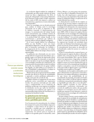 La revolución digital también ha cambiado el
voluntariado, que ahora puede realizarse de forma
virtual (en línea o digitalmente). En 2014, el
sistema de voluntariado en línea de los Voluntarios
de las Naciones Unidas ayudó a 10.887 voluntarios
(de los cuales el 60% eran mujeres) a utilizar sus
conocimientos y experiencia en tareas relacionadas
con el desarrollo39
.
Entre las tecnologías con un elevado potencial
para cambiar el trabajo están la tecnología
relacionada con la nube, la impresión en  3D,
la robótica avanzada, el almacenamiento de
energía y la automatización del trabajo basado
en los conocimientos, que, mediante sistemas de
software inteligente, transformarán la organización
y la productividad del trabajo basado en los
conocimientos y permitirán que millones de
personas utilicen asistentes digitales inteligentes.
En el nuevo mundo laboral, los trabajadores
deben ser más flexibles y tener una mayor
capacidad de adaptación, y han de estar preparados
para la formación continuada, los traslados y
la renegociación de las condiciones de trabajo.
También deben dedicar más tiempo a buscar nuevas
oportunidades.
La población más relacionada con este nuevo
mundo laboral es la generación del milenio, que, a
grandes rasgos, es la cohorte de edad nacida a partir
de 1980. Este grupo ha alcanzado su mayoría de
edad en una época en que las tecnologías digitales
y las tecnologías avanzadas de la información y las
comunicaciones han penetrado en todos los ámbitos
de la vida. Los miembros de este grupo también
han llegado a la edad adulta en un momento en
que la flexibilidad, la adaptabilidad y el trabajo no
convencional son cada vez más comunes.
Muchos jóvenes de esta generación buscan trabajo
mirando más allá de la creación de rentabilidades
y aspirando a resolver problemas ambientales y
sociales como parte de su modo de vida.
También asistimos al surgimiento de una nueva
población activa constituida por empresarios
sociales. Son personas motivadas por una noble
causa y comprometidas con la resolución de
problemas sociales que crean empresas sin pérdidas
ni dividendos (en las que todos los beneficios
se reinvierten en la empresa) que aspiran a ser
autosostenibles desde el punto de vista financiero y a
maximizar los beneficios sociales.
La globalización del trabajo
ha generado ganancias para
unos y pérdidas para otros
Con los procesos de externalización, los trabajos
de montaje de los países desarrollados empezaron
a trasladarse a zonas francas de los países en
desarrollo, a medida que estos adoptaban un
modelo de industrialización orientado a la
exportación. Los efectos para la creación de
empleo en los grandes países en desarrollo, como
China y México, y en otros países más pequeños,
como Costa Rica, la República Dominicana y Sri
Lanka, han sido importantes y positivos, pues
con frecuencia se ha impulsado el desarrollo local,
aunque la calidad del trabajo y la aplicación de las
normas laborales han variado.
La deslocalización mundial de los empleos en
el sector de los servicios empezó a aumentar en la
década de 1990, cuando los avances realizados en las
tecnologías de la información y las comunicaciones
permitieron que muchos servicios de asistencia
técnica se prestasen de forma externa. Por ejemplo,
entre 2000 y 2010, el número de empleos directos
relacionados con las tecnologías de la información
y las comunicaciones en la India pasó de 284.000
a más de 2 millones40
. Los servicios también están
creciendo en la Federación de Rusia, América Latina
y África, en parte para dar respuesta al interés de
las empresas por extender sus actividades hacia
mercados con distintos husos horarios para poder
prestar servicios las 24 horas del día41
. No obstante,
la externalización hacia países en desarrollo no
ha beneficiado a todos los sectores ni a todos los
trabajadores.
Si bien la externalización en general parece ser
beneficiosa para las regiones de países en desarrollo,
también tiene consecuencias para los trabajadores
de los países desarrollados. Pese a que los cálculos
varían y las repercusiones a largo plazo son menos
claras que los efectos a corto plazo, la pérdida de
empleos es mayor en el sector manufacturero que en
el de los servicios. Se ha constatado que la pérdida de
empleos a corto plazo a causa de la externalización
oscila entre el 0% en algunos países y casi el 55% de
la pérdida total de empleos en Portugal42
.
Actualmente, son los empleos relacionados con el
apoyo administrativo, las operaciones comerciales y
financieras y los trabajos informáticos y matemáticos
los que tienen más probabilidades de ser
externalizados. En Australia, el Canadá y los Estados
Unidos, entre el 20% y el 29% de todos los empleos
se enfrentan a una potencial externalización, aunque
es improbable que todos ellos se vean afectados43
.
Muchos empleos incluidos en estos cálculos
corresponden a profesiones relacionadas con
servicios de cualificación media y alta que pueden
realizarse en el extranjero con un costo menor a
medida que aumenta el nivel educativo y mejora la
infraestructura de las tecnologías de la información
y las comunicaciones.
Así pues, aunque el acceso a nuevos empleos en los
países receptores de las actividades de externalización
pueda generar enormes beneficios, es posible que las
personas que pierden sus empleos necesiten formación
y nuevas competencias para adaptarse al entorno más
competitivo. Para facilitar esta adaptación, se necesitan
programas que ayuden a las personas a encontrar
nuevos trabajos, mejorar sus competencias y mantener
el acceso a una renta básica. La formación también
puede mejorar la capacidad de los trabajadores de los
países en desarrollo para acceder a los nuevos empleos.
Parece que estamos
viviendo nuevas
y aceleradas
revoluciones
tecnológicas
8 | INFORME SOBRE DESARROLLO HUMANO 2015
 