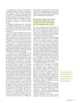 La integración de los países en desarrollo en
las cadenas mundiales de valor ha aumentado las
oportunidades de obtener trabajos remunerados
y ha impulsado un cambio en la participación de
las mujeres en el mercado laboral (muchas mujeres
encuentran empleo en el sector de la confección).
En 2013, 453 millones de trabajadores —frente a
296 millones en 1995—, entre ellos 190 millones
de mujeres, participaron en cadenas mundiales
de valor44
.
No obstante, tal integración no dice mucho sobre
la calidad del trabajo ni sobre si los trabajadores
han ampliado sus capacidades humanas. Suscitan
inquietud los niveles de protección laboral y
las oportunidades de perfeccionamiento de las
competencias.
El sistema de cadenas mundiales de valor genera
ganadores y perdedores, dentro de los países y los
sectores y entre ellos. La naturaleza móvil de las
cadenas mundiales de valor puede generar menos
seguridad en el empleo y ejercer aún más presión
en los gobiernos y los subcontratistas para reducir
al mínimo los costos, lo que a su vez ejerce presión
sobre los salarios y las condiciones laborales de
los trabajadores, en particular entre los poco
cualificados. Los países en desarrollo también corren
el riesgo de quedar bloqueados en nodos de escaso
valor agregado de las cadenas mundiales de valor que
limitan las oportunidades de trabajo, el desarrollo de
habilidades y la exposición a la tecnología.
La transición a las cadenas mundiales de valor
ha conllevado nuevas complejidades para los
trabajadores tanto de los países desarrollados como
de los países en desarrollo. Cabe preguntarse en qué
medida salen ganando los trabajadores al participar
en actividades que contribuyen a las cadenas
mundiales de valor con respecto a los trabajos que
no están integrados en ellas. Hay datos que indican
que la productividad es mayor en los trabajos
orientados a las cadenas mundiales de valor, pero
que los salarios de los trabajadores integrados en las
cadenas mundiales de valor y de los que están fuera
de estas son los mismos45
, lo que genera dudas sobre
la manera en que el aumento de la productividad está
siendo compartido entre los trabajadores y el capital.
Los trabajadores suelen absorber las presiones del
mercado que se transmiten a través de las cadenas
mundiales de valor, ya sea en los salarios (reducidos
a causa de la competencia mundial), en la progresiva
desestructuración del trabajo y la precariedad
de los contratos laborales (a través de diversas
cadenas de subcontratación) o en las suspensiones
de empleo (durante las épocas de desaceleración
económica). Las empresas multinacionales, con el
fin de proporcionar flexibilidad en la producción
y gestionar los costos, recurren cada vez más a
una mano de obra desprotegida, utilizando una
combinación de empleados con contratos de
duración determinada, trabajadores eventuales,
contratistas independientes, trabajadores con
contratos basados en proyectos y trabajadores
subcontratados46
. La participación en las cadenas
de valor ofrece a algunas personas empleos seguros
y dignos, pero otras quedan relegadas a empleos más
precarios (incluso en el mismo país y sector), en una
especie de “dualidad del mercado laboral”.
Aprovechar el futuro que ofrece
la revolución digital no es una
cuestión del azar ni del destino,
sino de competencias y visión
Las nuevas tecnologías están transformando los
tipos de trabajo que desempeñan las personas y la
forma en que lo realizan. Este cambio no es nuevo,
pero sí está reconfigurando la relación entre el
trabajo y el desarrollo humano y los tipos de políticas
e instituciones necesarias para promover resultados
que redunden en beneficio de las personas.
La divulgación y la penetración de las tecnologías
digitales están cambiando el mundo del trabajo
en todas partes, pero las repercusiones varían de
un país a otro. Algunos cambios tecnológicos
son transversales, como las tecnologías de la
información y las comunicaciones y la difusión de
los teléfonos móviles y otros dispositivos portátiles.
Aun así, los países seguirán teniendo estructuras de
producción y empleo divergentes y harán distinto
uso de las tecnologías digitales, debido en gran parte
a las cargas económicas relativas de la agricultura, la
industria y los servicios y a los recursos invertidos en
el desarrollo de capacidades humanas. Los mercados
laborales, la proporción entre el trabajo remunerado
y no remunerado y los tipos predominantes de
lugares de trabajo son distintos en cada país, por
lo que también variarán las repercusiones que las
tecnologías digitales tengan sobre el trabajo.
La revolución digital tal vez esté asociada a
las industrias de alta tecnología, pero también
está influyendo en otras muchas actividades
más informales, desde la agricultura hasta la
venta ambulante. Algunas de ellas pueden estar
directamente relacionadas con los dispositivos
móviles. En Etiopía, los agricultores usan los
teléfonos móviles para comprobar los precios
del café47
. En la Arabia Saudita, los agricultores
utilizan tecnología inalámbrica para distribuir a los
cultivos de trigo la escasa agua de regadío existente48
.
En algunas aldeas de Bangladesh, mujeres
emprendedoras emplean el teléfono para prestar
servicios remunerados a sus vecinos.
Hoy en día, los teléfonos móviles facilitan muchos
aspectos del trabajo a través de una combinación
de llamadas de voz, SMS y aplicaciones móviles.
Aportan ventajas a otros muchos tipos de actividades
—formales e informales, remuneradas y no
remuneradas—, desde los vendedores de alimentos
en El Cairo o los barrenderos en el Senegal hasta los
cuidadores de personas en Londres.
El acceso a Internet y a los teléfonos móviles
empodera a las personas para que aprovechen su
En los últimos años,
el conocimiento se
ha convertido en un
aspecto esencial
de la producción
Panorama general | 9
 