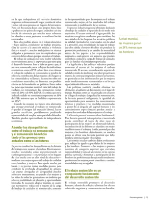 en la que trabajadores del servicio doméstico
migrantes realizan tareas del hogar y cuidan de niños
y niñas y de otras personas en hogares del extranjero.
Pero con frecuencia dejan a sus propios hijos, hijas
y padres en sus países de origen, creándose así una
brecha de asistencia que muchas veces subsanan
los abuelos u otros parientes, o auxiliares locales
contratados.
Pese a los posibles abusos en el trabajo doméstico
—bajos salarios, condiciones de trabajo precarias,
falta de acceso a la atención médica y violencia
física o sexual—, muchos trabajadores se sienten
obligados a permanecer con los empleadores que
cometen dichos abusos porque necesitan el trabajo.
El trabajo de cuidados no suele recibir suficiente
reconocimiento, pese a la importancia que tiene para
el desarrollo humano. Esto se debe en parte a que, al
no estar remunerado, no se refleja en los indicadores
económicos, como el PIB. Ahora bien, si se valorase
el trabajo de cuidados no remunerado, se pondría de
relieve la contribución de las mujeres a los hogares y
las comunidades y se llamaría la atención sobre sus
condiciones materiales y su bienestar, con posibles
efectos en la formulación de políticas. Entre todos
los países que intentan medir el valor del trabajo de
cuidados no remunerado, las estimaciones varían
entre el 20% y el 60% del PIB. Se estima que en la
India el cuidado no remunerado representa un 39%
del PIB, mientras que en Sudáfrica representaría
un 15%59
.
Cuando las mujeres no tienen otra alternativa
que otorgar prioridad al trabajo no remunerado
y quedar al margen del mercado laboral, hacen
grandes sacrificios, posiblemente perdiendo
oportunidades de ampliar sus capacidades laborales.
También pierden oportunidades de independencia
económica.
Abordar los desequilibrios
entre el trabajo no remunerado
y el remunerado beneficia
tanto a las generaciones
actuales como a las futuras
Es preciso cambiar los desequilibrios en la división
del trabajo entre mujeres y hombres. Efectivamente,
muchas sociedades están experimentando un
cambio generacional —en particular en los hogares
de clase media con un alto nivel de educación—
tendente a un mejor reparto del trabajo de cuidados
entre hombres y mujeres. Pero queda mucho por
hacer, y es preciso tomar medidas pronto para
combatir la profunda desigualdad de género.
Las pautas arraigadas de desigualdad pueden
reforzarse mutuamente, atrapando a las mujeres y
las niñas de todas las generaciones en ámbitos que
ofrecen posibilidades de elección y oportunidades
limitadas. Es necesario adoptar medidas en cuatro
ejes normativos: reducción y reparto de la carga
del trabajo de cuidados no remunerado; aumento
de las oportunidades para las mujeres en el trabajo
remunerado; mejora de los resultados del trabajo
remunerado; y modificación de las normas.
Es preciso reducir en general el tiempo dedicado
al trabajo de cuidados y repartirlo de un modo más
equitativo. El acceso universal al agua potable, los
servicios energéticos modernos para satisfacer las
necesidades de los hogares, los servicios públicos
de calidad (incluidos los relacionados con la salud
y la atención), unas modalidades de lugar de trabajo
que den cabida a horarios flexibles sin penalizar la
promoción profesional y un cambio de mentalidad
acerca de los papeles y las responsabilidades
asignados a cada género son aspectos que pueden
contribuir a reducir la carga del trabajo de cuidados
para las familias y las mujeres en particular.
La legislación y las políticas selectivas pueden
aumentar el acceso de las mujeres al trabajo
remunerado. El acceso a una educación superior de
calidad en todos los ámbitos y una labor proactiva en
materia de contratación pueden reducir las barreras,
en particular en los ámbitos en los que las mujeres
están insuficientemente representadas o en los que
sigue habiendo diferencias salariales.
Las políticas también pueden eliminar los
obstáculos al adelanto de las mujeres en el lugar de
trabajo. Medidas como las relacionadas con el acoso
en el lugar de trabajo y la igualdad de remuneración,
la licencia parental obligatoria, la igualdad de
oportunidades para aumentar los conocimientos
teóricos y prácticos y las medidas encaminadas
a poner fin al desgaste del capital humano y los
conocimientos especializados pueden ayudar a
mejorar los resultados de las mujeres en el trabajo.
La licencia parental remunerada es fundamental.
Una licencia parental más equitativa e incentivada
puede contribuir al logro de altas tasas de
participación de las mujeres en el mercado laboral,
una reducción de las diferencias salariales y un mejor
equilibrio entre el trabajo y la vida personal para las
mujeres y los hombres. Actualmente, en muchos
países se ofrece una licencia parental que debe
dividirse entre las madres y los padres.
Las normas sociales también deben evolucionar
para reflejar las iguales capacidades de las mujeres
y los hombres. Promover a las mujeres a puestos
notorios de categoría superior que entrañen
responsabilidad y toma de decisiones en las esperas
pública y privada, y fomentar la participación de los
hombres en profesiones en las que tradicionalmente
predominan las mujeres puede contribuir a cambiar
mentalidades muy arraigadas.
El trabajo sostenible es un
componente fundamental
del desarrollo sostenible
El trabajo sostenible promueve el desarrollo
humano, además de reducir y eliminar los efectos
colaterales negativos y consecuencias no deseadas.
A nivel mundial,
las mujeres ganan
un 24% menos que
los hombres
Panorama general | 13
 