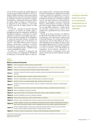 con sus 10 metas asociadas, que señalan algunos de
sus efectos para el trabajo sostenible. La meta 8.7 es
adoptar medidas inmediatas y eficaces para erradicar
el trabajo forzoso, poner fin a las formas modernas
de esclavitud y la trata de seres humanos y asegurar
la prohibición y eliminación de las peores formas
de trabajo infantil, incluidos el reclutamiento y
la utilización de niños soldados, y, a más tardar
en 2025, poner fin al trabajo infantil en todas
sus formas.
La meta  8.8 —proteger los derechos laborales
y promover un entorno de trabajo seguro y
protegido para todos los trabajadores, incluidos los
trabajadores migrantes, en particular las mujeres
migrantes y las personas con empleos precarios—
pretende reforzar los resultados de los trabajadores
en materia de desarrollo humano, evitando una
nivelación hacia abajo (“race to the bottom”). La
meta 8.9 —para 2030, elaborar y poner en práctica
políticas encaminadas a promover un turismo
sostenible que cree puestos de trabajo y promueva
la cultura y los productos locales— defiende un tipo
concreto (sostenible) de trabajo.
La meta  3.a —fortalecer la aplicación del
Convenio Marco de la Organización Mundial de
la Salud para el Control del Tabaco en todos los
países, según proceda— pretende reducir el trabajo
asociado a la producción y distribución del tabaco
y mejorar la salud de los trabajadores. La meta 9.4
—para 2030, mejorar la infraestructura y reajustar
las industrias para que sean sostenibles, usando los
recursos con mayor eficiencia y promoviendo la
adopción de tecnologías y procesos industriales
limpios y ambientalmente racionales, y logrando
que todos los países adopten medidas de acuerdo
con sus capacidades respectivas— implica tomar
una dirección concreta hacia la mejora de las
competencias y posiblemente hacia nuevas esferas
de trabajo.
Muchas de las metas asociadas a los Objetivos
de Desarrollo Sostenible pretenden centrarse en
el trabajo que tiene repercusiones negativas para
el desarrollo humano. Si se alcanzara la meta 8.7,
mejorarían las vidas de 168  millones de niños y
niñas trabajadores y de 21 millones de niños y niñas
que realizan trabajos forzosos60
. La meta 5.2 asistiría
a 4,4 millones de mujeres explotadas sexualmente61
,
y la meta  3.a afectaría a unos 100  millones de
trabajadores de la industria tabacalera62
. Se
necesitarán políticas y programas activos para
apoyar a las personas que antes realizaban estos tipos
de trabajo.
TABLA 1:
Objetivos de Desarrollo Sostenible
Objetivo 1 Poner fin a la pobreza en todas sus formas y en todo el mundo
Objetivo 2 Poner fin al hambre, lograr la seguridad alimentaria y la mejora de la nutrición y promover la agricultura sostenible
Objetivo 3 Garantizar una vida sana y promover el bienestar de todos a todas las edades
Objetivo 4
Garantizar una educación inclusiva y equitativa de calidad y promover oportunidades de aprendizaje permanente
para todos
Objetivo 5 Lograr la igualdad de género y empoderar a todas las mujeres y las niñas
Objetivo 6 Garantizar la disponibilidad y la gestión sostenible del agua y el saneamiento para todos
Objetivo 7 Garantizar el acceso a una energía asequible, fiable, sostenible y moderna para todos
Objetivo 8
Promover el crecimiento económico sostenido, inclusivo y sostenible, el empleo pleno y productivo y el trabajo decente
para todos
Objetivo 9 Construir infraestructuras resilientes, promover la industrialización inclusiva y sostenible y fomentar la innovación
Objetivo 10 Reducir la desigualdad en los países y entre ellos
Objetivo 11 Lograr que las ciudades y los asentamientos humanos sean inclusivos, seguros, resilientes y sostenibles
Objetivo 12 Garantizar modalidades de consumo y producción sostenibles
Objetivo 13 Adoptar medidas urgentes para combatir el cambio climático y sus efectosa
Objetivo 14 Conservar y utilizar sosteniblemente los océanos, los mares y los recursos marinos para el desarrollo sostenible
Objetivo 15
Proteger, restablecer y promover el uso sostenible de los ecosistemas terrestres, gestionar sosteniblemente los bosques,
luchar contra la desertificación, detener e invertir la degradación de las tierras y detener la pérdida de biodiversidad
Objetivo 16
Promover sociedades pacíficas e inclusivas para el desarrollo sostenible, facilitar el acceso a la justicia para todos y
construir a todos los niveles instituciones eficaces e inclusivas que rindan cuentas
Objetivo 17 Fortalecer los medios de implementación y revitalizar la Alianza Mundial para el Desarrollo Sostenible
a. Reconociendo que la Convención Marco de las Naciones Unidas sobre el Cambio Climático es el principal foro intergubernamental internacional para negociar la
respuesta mundial al cambio climático.
Fuente: Naciones Unidas 2015b.
La energía renovable
podría convertirse
en un instrumento
fundamental para el
logro del desarrollo
sostenible
Panorama general | 15
 