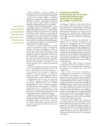 Otros objetivos y metas implican la
transformación de los actuales regímenes de trabajo
y la adopción de nuevos enfoques. El Objetivo 2
—poner fin al hambre, lograr la seguridad
alimentaria y la mejora de la nutrición y promover la
agricultura sostenible— puede llegar a transformar
el modo en que el gran número de personas
dedicadas a la agricultura realizan sus actividades.
El trabajo en algunas industrias primarias —como
la agricultura, la pesca y la silvicultura— emplea a
másde1.000 millonesdepersonasentodoelmundo,
incluidas la mayoría de las que viven con menos de
1,25  dólares al día63
. El sector es responsable de
una gran parte de las emisiones de gases de efecto
invernadero, está asociado a modelos no sostenibles
de uso del agua y los suelos, está relacionado con la
deforestación y la pérdida de diversidad biológica,
y es especialmente sensible a las perturbaciones
relacionadas con el cambio climático.
Por tanto, es esencial transformar el modo
en que los agricultores cultivan y procesan las
cosechas. Ya existen tecnologías y métodos de
cultivo que pueden marcar diferencias en este
proceso, pero es necesario acelerar su adopción. Por
ejemplo, se pierde o se desperdicia casi un tercio
de la producción alimentaria total, sobre todo
de cereales, que representan el mayor porcentaje.
Hay que hacer todo lo posible por ampliar los
beneficios demostrables e inmediatos y crear
nuevos productos para la fabricación industrial
o artesanal64
.
Gran parte del trabajo asociado a la promoción
de la sostenibilidad ambiental (meta  9.4)
estará relacionado con la infraestructura y
la construcción. Los proyectos energéticos
(Objetivo  7) pueden impulsar la creación de
puestos de trabajo a corto y largo plazo, directa
e indirectamente, cuando facilitan la creación
y prosperidad de otros sectores. Se calcula que
en 2014 las energías renovables (excluyendo
las grandes hidroeléctricas, que contaban
aproximadamente con 1,5  millones de puestos
de trabajo directos) dieron empleo a 7,7 millones
de personas directa e indirectamente65
. En el
ámbito de la energía renovable, la energía solar
fotovoltaica es el principal empleador a escala
mundial, generando 2,5 millones de empleos.
Mediante la potenciación de los resultados en
materia de salud y educación, especialmente entre
la población infantil, los Objetivos de Desarrollo
Sostenible pueden sentar las bases para que
las personas adquieran las aptitudes necesarias
para optar por ocupaciones relacionadas con el
trabajo sostenible.
El mundo ha cambiado
drásticamente, pero el concepto
de desarrollo humano sigue
siendo igual de importante
que siempre o incluso más
Actualmente el mundo es muy distinto del que
era en 1990, cuando vieron la luz el concepto de
desarrollo humano y las herramientas creadas para
evaluar el bienestar humano. Desde entonces, el
panorama del desarrollo no es el mismo, los ejes
de crecimiento mundiales han cambiado, han
tenido lugar importantes transiciones demográficas
y ha surgido una nueva oleada de desafíos para
el desarrollo.
La economía mundial está cambiando. La
influencia de las economías emergentes va en
aumento. La participación de las economías
desarrolladas en el PIB global (basado en dólares
ajustados por la paridad del poder adquisitivo) se
redujo de un 54% en 2004 a un 43% en 2014. Desde
el punto de vista político, el deseo de libertad y
participación se ha extendido en diferentes partes del
mundo. La revolución digital ha cambiado nuestra
forma de pensar y de actuar. Las desigualdades han
aumentado, la seguridad humana es más frágil y el
cambio climático está afectando a un mayor número
de vidas humanas.
Así pues, ¿sigue siendo relevante el concepto
de desarrollo humano para el discurso sobre el
desarrollo y como medida del bienestar humano?
La respuesta es sí, e incluso más si cabe en el
mundo actual.
Pese a todos los avances económicos y
tecnológicos que el mundo tiene a su disposición,
los beneficios del progreso no se reparten
equitativamente entre las personas, las capacidades
humanas y las oportunidades no siempre prosperan,
la seguridad humana está en juego, no siempre se
protegen los derechos humanos y las libertades, la
desigualdad de género sigue siendo un problema,
y las oportunidades de las generaciones futuras
no reciben la atención que merecen. Así pues, el
concepto de desarrollo humano —que amplía las
opciones, hace hincapié en una vida larga, saludable
y creativa y pone de relieve la necesidad de fomentar
las capacidades y crear oportunidades— adquiere
una nueva importancia como marco de desarrollo,
en cuyo centro se sitúan las personas.
De igual modo, tomado como instrumento
para medir el bienestar de las personas, el marco
del desarrollo humano sigue ofreciendo quizá la
perspectiva más amplia de progreso humano, al
tiempo que contribuye a la formulación de políticas.
No obstante, un cuarto de siglo después, ha
llegado el momento de revisar ambos aspectos: el
concepto de desarrollo humano y las herramientas
para medirlo.
Gran parte del
trabajo asociado
a la sostenibilidad
ambiental estará
relacionado con la
infraestructura y
la construcción
16 | INFORME SOBRE DESARROLLO HUMANO 2015
 