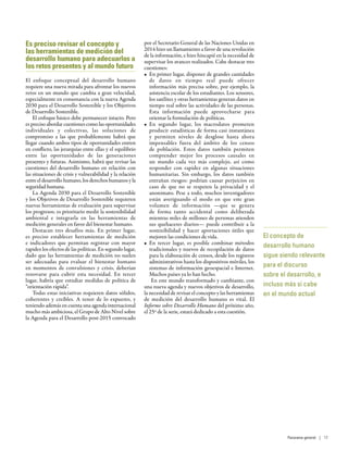 El concepto de
desarrollo humano
sigue siendo relevante
para el discurso
sobre el desarrollo, e
incluso más si cabe
en el mundo actual
Es preciso revisar el concepto y
las herramientas de medición del
desarrollo humano para adecuarlos a
los retos presentes y al mundo futuro
El enfoque conceptual del desarrollo humano
requiere una nueva mirada para afrontar los nuevos
retos en un mundo que cambia a gran velocidad,
especialmente en consonancia con la nueva Agenda
2030 para el Desarrollo Sostenible y los Objetivos
de Desarrollo Sostenible.
El enfoque básico debe permanecer intacto. Pero
es preciso abordar cuestiones como las oportunidades
individuales y colectivas, las soluciones de
compromiso a las que probablemente habrá que
llegar cuando ambos tipos de oportunidades entren
en conflicto, las jerarquías entre ellas y el equilibrio
entre las oportunidades de las generaciones
presentes y futuras. Asimismo, habrá que revisar las
cuestiones del desarrollo humano en relación con
las situaciones de crisis y vulnerabilidad y la relación
entre el desarrollo humano, los derechos humanos y la
seguridad humana.
La Agenda 2030 para el Desarrollo Sostenible
y los Objetivos de Desarrollo Sostenible requieren
nuevas herramientas de evaluación para supervisar
los progresos; es prioritario medir la sostenibilidad
ambiental e integrarla en las herramientas de
medición generales en favor del bienestar humano.
Destacan tres desafíos más. En primer lugar,
es preciso establecer herramientas de medición
e indicadores que permitan registrar con mayor
rapidez los efectos de las políticas. En segundo lugar,
dado que las herramientas de medición no suelen
ser adecuadas para evaluar el bienestar humano
en momentos de convulsiones y crisis, deberían
renovarse para cubrir esta necesidad. En tercer
lugar, habría que estudiar medidas de política de
“orientación rápida”.
Todas estas iniciativas requieren datos sólidos,
coherentes y creíbles. A tenor de lo expuesto, y
teniendo además en cuenta una agenda internacional
mucho más ambiciosa, el Grupo de Alto Nivel sobre
la Agenda para el Desarrollo post-2015 convocado
por el Secretario General de las Naciones Unidas en
2014 hizo un llamamiento a favor de una revolución
de la información, e hizo hincapié en la necesidad de
supervisar los avances realizados. Cabe destacar tres
cuestiones:
•	 En primer lugar, disponer de grandes cantidades
de datos en tiempo real puede ofrecer
información más precisa sobre, por ejemplo, la
asistencia escolar de los estudiantes. Los sensores,
los satélites y otras herramientas generan datos en
tiempo real sobre las actividades de las personas.
Esta información puede aprovecharse para
orientar la formulación de políticas.
•	 En segundo lugar, los macrodatos prometen
producir estadísticas de forma casi instantánea
y permiten niveles de desglose hasta ahora
impensables fuera del ámbito de los censos
de población. Estos datos también permiten
comprender mejor los procesos causales en
un mundo cada vez más complejo, así como
responder con rapidez en algunas situaciones
humanitarias. Sin embargo, los datos también
entrañan riesgos: podrían causar perjuicios en
caso de que no se respeten la privacidad y el
anonimato. Pese a todo, muchos investigadores
están averiguando el modo en que este gran
volumen de información —que se genera
de forma tanto accidental como deliberada
mientras miles de millones de personas atienden
sus quehaceres diarios— puede contribuir a la
sostenibilidad y hacer aportaciones útiles que
mejoren las condiciones de vida.
•	 En tercer lugar, es posible combinar métodos
tradicionales y nuevos de recopilación de datos
para la elaboración de censos, desde los registros
administrativos hasta los dispositivos móviles, los
sistemas de información geoespacial e Internet.
Muchos países ya lo han hecho.
En este mundo transformado y cambiante, con
una nueva agenda y nuevos objetivos de desarrollo,
la necesidad de revisar el concepto y las herramientas
de medición del desarrollo humano es vital. El
Informe sobre Desarrollo Humano del próximo año,
el 25º de la serie, estará dedicado a esta cuestión.
Panorama general | 17
 