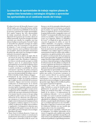 Ya no puede
considerarse que
el empleo sea solo
un derivado del
crecimiento económico
El trabajo al servicio del desarrollo humano va más
allá del empleo, pero el desarrollo humano también
consiste en aumentar las posibilidades de elección de
las personas y garantizar que tengan oportunidades.
Esto implica asegurar que haya oportunidades
de trabajo remunerado, adecuado y de calidad a
disposición de las personas que necesitan y desean un
trabajo remunerado. Se precisan estrategias de empleo
nacionales para abordar los complejos retos que
afectanaltrabajoenmuchospaíses.Cercade27 países
en desarrollo han adoptado estrategias de empleo
nacionales, otros 18 se encuentran en este proceso
de adopción y 5 están revisando sus políticas para
afrontar mejor los nuevos problemas relacionados
con el empleo66
. Entre los principales instrumentos
de política que debe incluir una estrategia de empleo
nacional se encuentran los siguientes:
•	 Establecimiento de un objetivo de empleo. Más de
una docena de países han establecido objetivos
de empleo (entre ellos, Honduras e Indonesia).
Los bancos centrales pueden perseguir un doble
objetivo: pasar de un planteamiento basado
principalmente en el control de la inflación a hacer
hincapié en los objetivos de empleo. También
se puede considerar la posibilidad de utilizar
instrumentos específicos de política monetaria
(como los mecanismos de asignación de créditos)
para crear más oportunidades de trabajo, como en
Chile, Colombia, la India, Malasia y Singapur.
•	 Formulación de una estrategia de crecimiento
impulsado por el empleo. Ya no puede considerarse
que el empleo sea solo un derivado del crecimiento
económico. Algunas intervenciones normativas
conllevarían un fortalecimiento de la relación
entre las pequeñas y medianas empresas que
necesitan capital y las grandes empresas intensivas
en capital para impulsar el empleo; la mejora de las
competencias de los trabajadores a lo largo de su
ciclo de vida; una mayor orientación de la inversión
y los insumos hacia los sectores en los que trabaja
la población pobre (como el sector agrícola); la
eliminación de los obstáculos más importantes
que entorpecen el crecimiento impulsado por el
empleo (como la eliminación de los prejuicios hacia
las pequeñas y medianas empresas en el acceso al
crédito); la aplicación de sólidos marcos jurídicos
y regulatorios; y la búsqueda de soluciones para
la distribución del capital y la mano de obra en el
gasto público para hacer hincapié en las tecnologías
generadoras de empleo.
•	 Avance hacia la inclusión financiera. Contar con
un sistema financiero inclusivo es esencial para la
transformación estructural y la creación de empleo.
En los países en desarrollo, la falta de acceso a las
finanzas es uno de los principales obstáculos para la
actividad empresarial y el crecimiento, en particular
para las mujeres. Las opciones de política podrían
abarcar la ampliación de los servicios bancarios a
los grupos desfavorecidos y marginados (como en el
Ecuador)67
, la orientación del crédito hacia las zonas
remotas no atendidas y hacia sectores específicos
(como en la Argentina, Malasia y la República
de Corea)68
y la bajada de los tipos de interés y la
concesión de garantías de crédito, así como de
créditos subsidiados, a las pequeñas y medianas
empresas y a los sectores orientados a la exportación.
•	 Creación de un marco macroeconómico de apoyo.
Entre los instrumentos de política para reducir la
volatilidad y crear empleos seguros se incluyen el
mantenimiento de tipos de cambio reales estables y
competitivos, una gestión prudente de las cuentas
de capital, la reestructuración de los presupuestos
hacia sectores generadores de empleo, la creación de
margen fiscal para el gasto público, la promoción de
un entorno empresarial propicio, la disponibilidad
de infraestructuras de alta calidad, y la adopción de
un marco regulatorio que fomente la competencia,
aumente la eficiencia y garantice la transparencia y la
rendición de cuentas de la actividad empresarial.
Para aprovechar las oportunidades en el cambiante
mundo del trabajo se necesitan intervenciones de
política que ayuden a las personas a prosperar en
el nuevo entorno laboral. Las personas pueden
prosperar si cuentan con las capacidades, los
conocimientos y las competencias necesarios para
aprovechar las nuevas tecnologías y las oportunidades
que puedan surgir. Algunas de las medidas de política
a este respecto requerirían lo siguiente:
•	 Medidas para evitar una nivelación hacia
abajo. Teniendo en cuenta los beneficios que la
globalización ha aportado y puede aportar al
trabajo, una nivelación hacia abajo —la continua
bajada de los salarios y el empeoramiento de
las condiciones laborales— no es un resultado
inevitable. Si se centra la atención mundial en el
logro de salarios dignos, el mantenimiento de la
seguridad de los trabajadores y la protección de sus
derechos, se puede impedir dicha dinámica y lograr
que la actividad empresarial sea más sostenible a
largo plazo, al igual que el comercio justo, porque
las condiciones laborales son una cuestión que
importa cada vez más a los consumidores.
•	 Facilitación de nuevas capacidades y educación para
los trabajadores. Los empleos relacionados con la
ciencia y la ingeniería, pero también otros muchos
empleos, requerirán capacidades más específicas y de
mayornivel,asícomoaptitudesparalacreatividad,la
resolucióndeproblemasyelaprendizajepermanente.
La creación de oportunidades de trabajo requiere planes de
empleo bien formulados y estrategias dirigidas a aprovechar
las oportunidades en el cambiante mundo del trabajo
Panorama general | 19
 